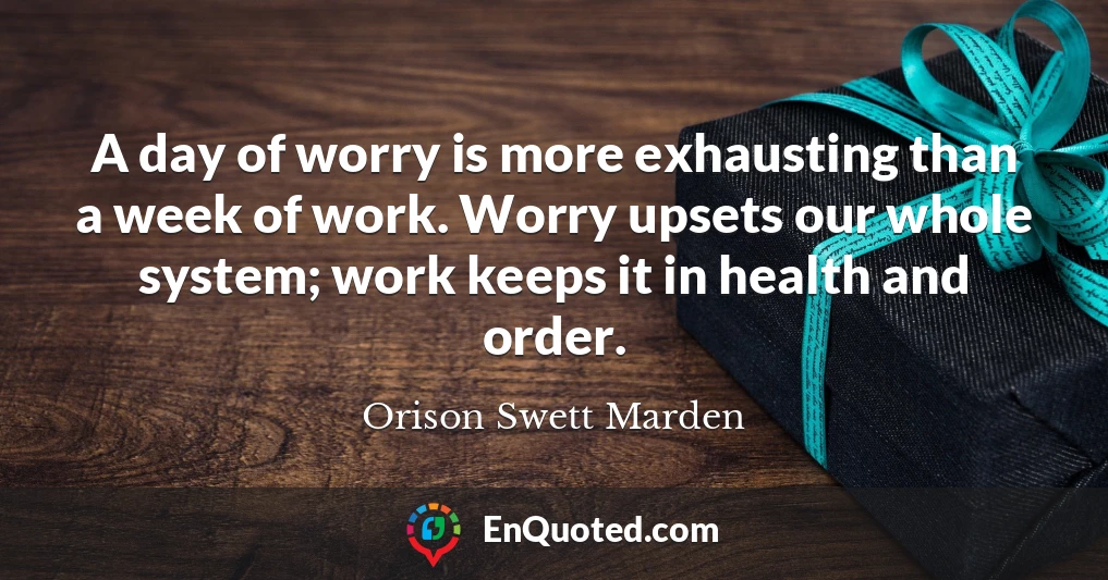 A day of worry is more exhausting than a week of work. Worry upsets our whole system; work keeps it in health and order.