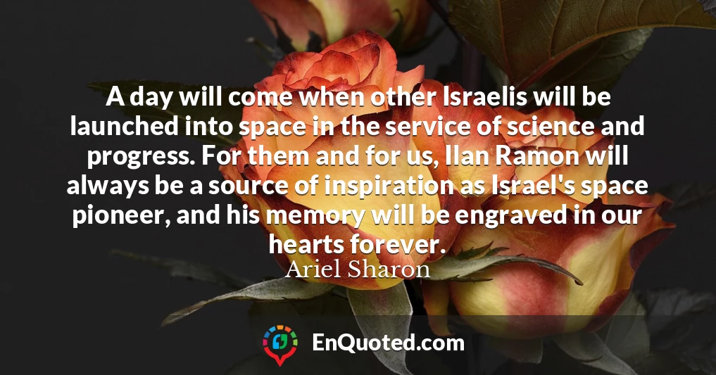 A day will come when other Israelis will be launched into space in the service of science and progress. For them and for us, Ilan Ramon will always be a source of inspiration as Israel's space pioneer, and his memory will be engraved in our hearts forever.