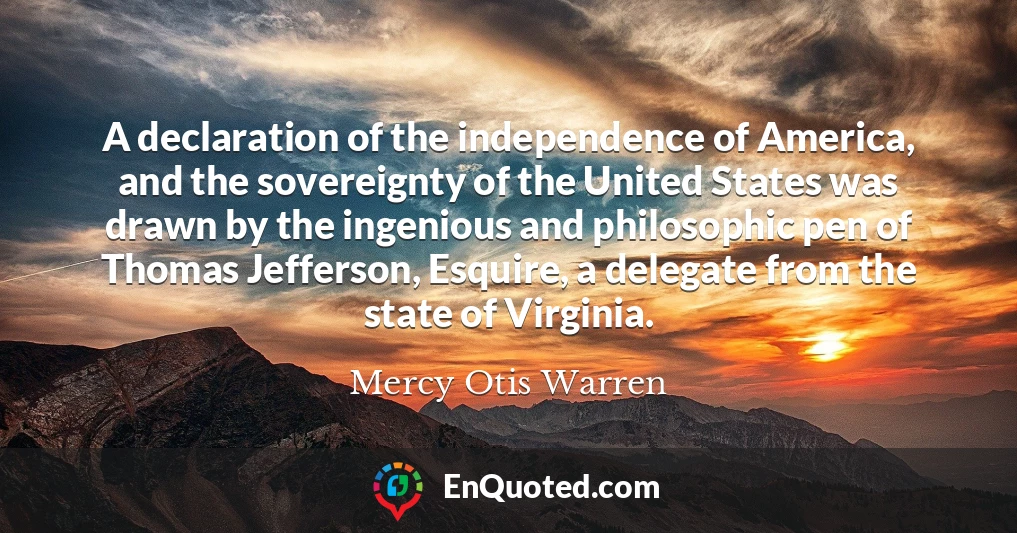 A declaration of the independence of America, and the sovereignty of the United States was drawn by the ingenious and philosophic pen of Thomas Jefferson, Esquire, a delegate from the state of Virginia.