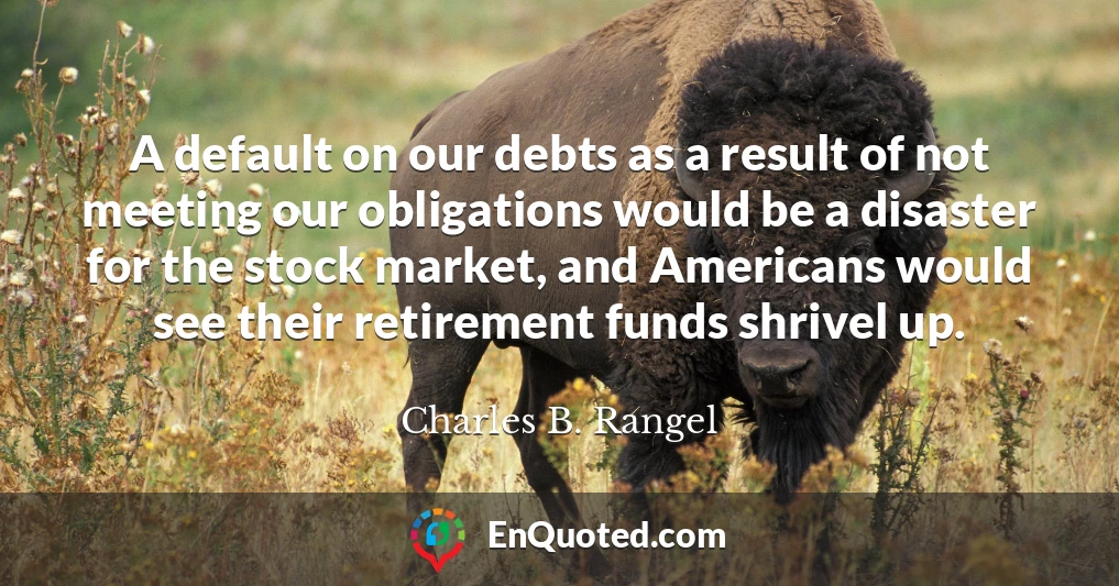 A default on our debts as a result of not meeting our obligations would be a disaster for the stock market, and Americans would see their retirement funds shrivel up.