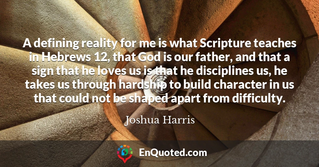 A defining reality for me is what Scripture teaches in Hebrews 12, that God is our father, and that a sign that he loves us is that he disciplines us, he takes us through hardship to build character in us that could not be shaped apart from difficulty.