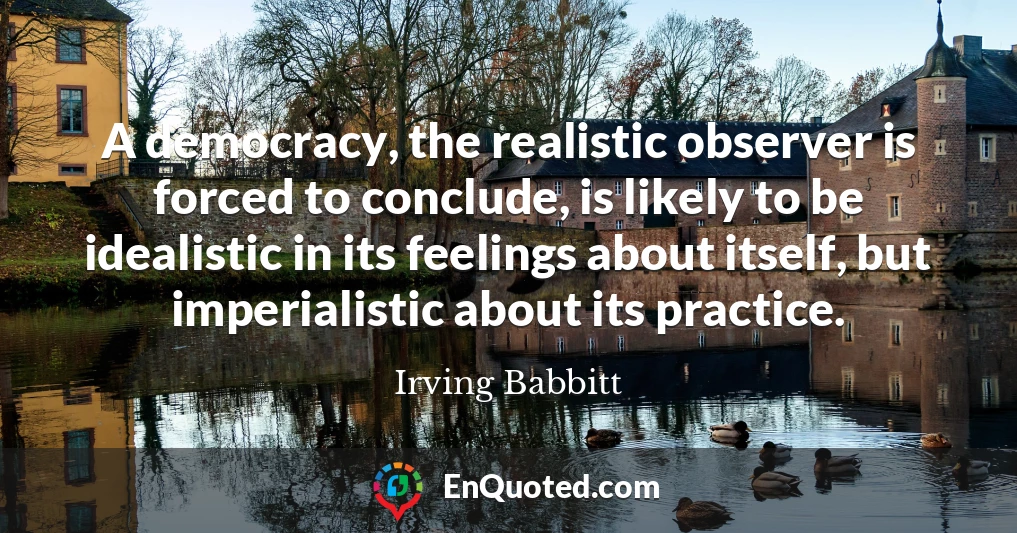 A democracy, the realistic observer is forced to conclude, is likely to be idealistic in its feelings about itself, but imperialistic about its practice.