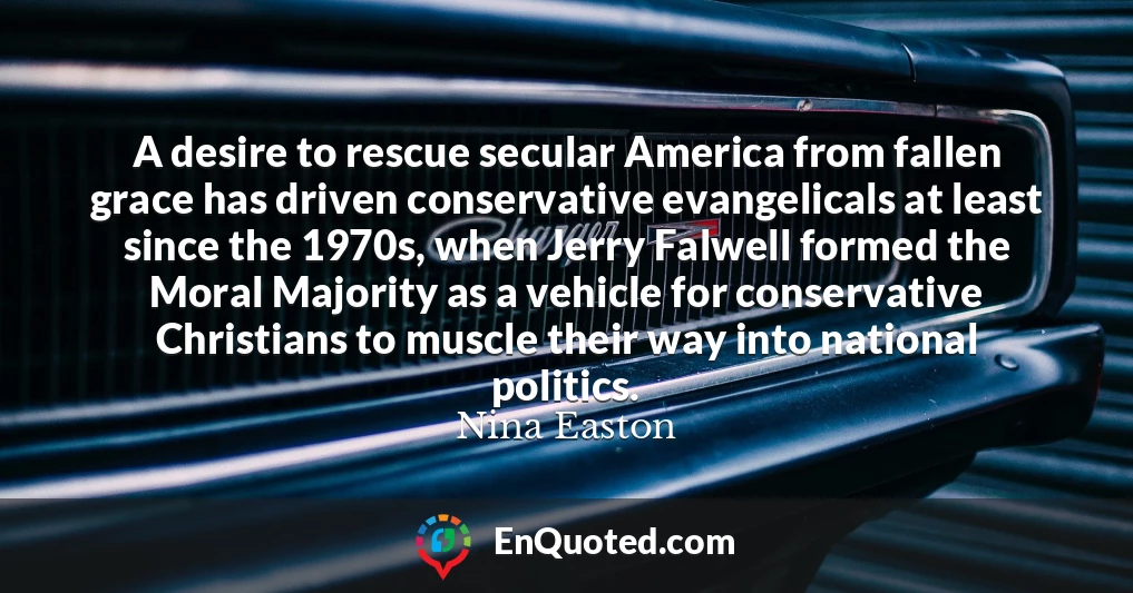 A desire to rescue secular America from fallen grace has driven conservative evangelicals at least since the 1970s, when Jerry Falwell formed the Moral Majority as a vehicle for conservative Christians to muscle their way into national politics.