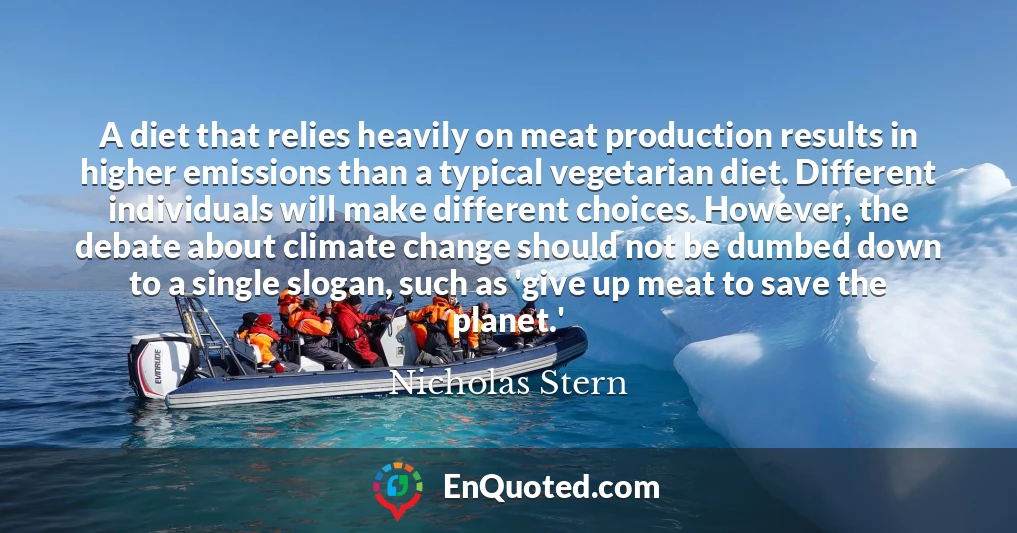 A diet that relies heavily on meat production results in higher emissions than a typical vegetarian diet. Different individuals will make different choices. However, the debate about climate change should not be dumbed down to a single slogan, such as 'give up meat to save the planet.'