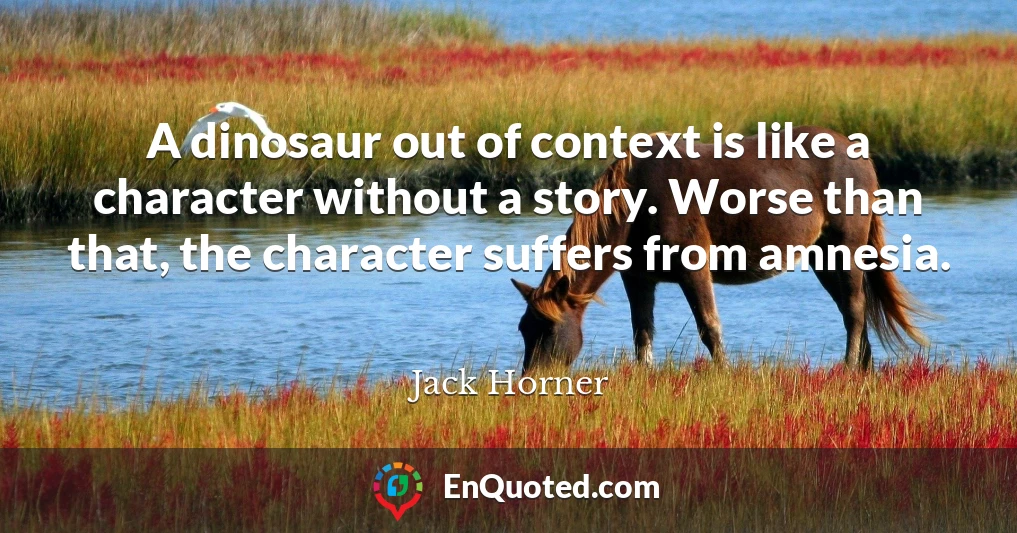 A dinosaur out of context is like a character without a story. Worse than that, the character suffers from amnesia.