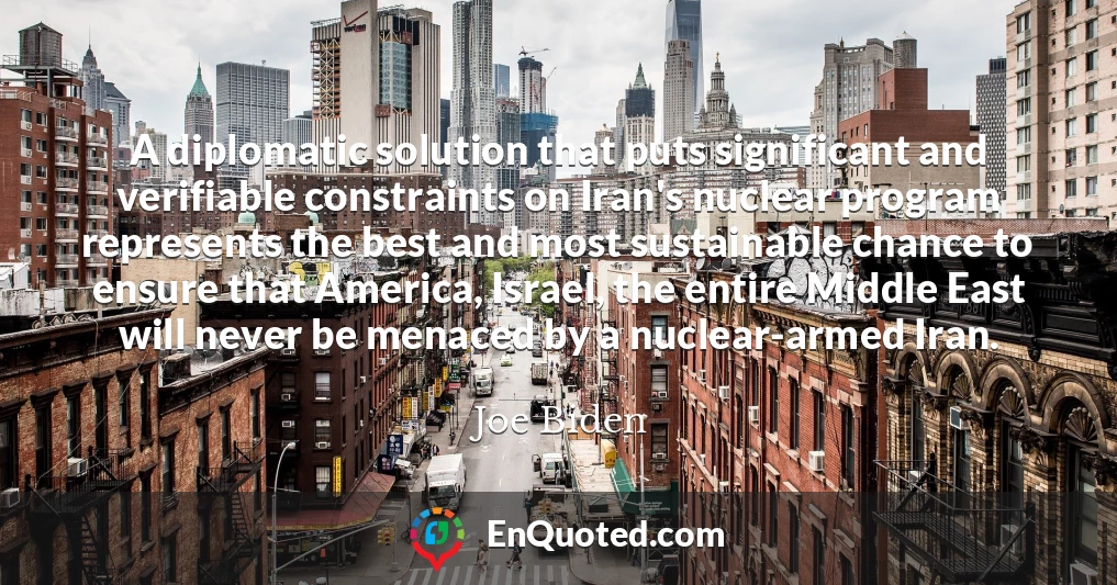 A diplomatic solution that puts significant and verifiable constraints on Iran's nuclear program represents the best and most sustainable chance to ensure that America, Israel, the entire Middle East will never be menaced by a nuclear-armed Iran.