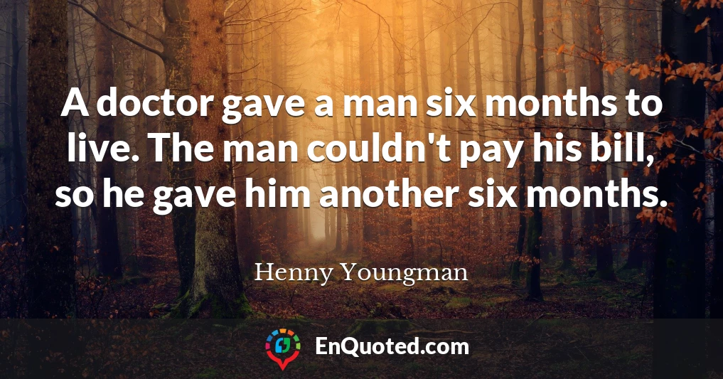 A doctor gave a man six months to live. The man couldn't pay his bill, so he gave him another six months.
