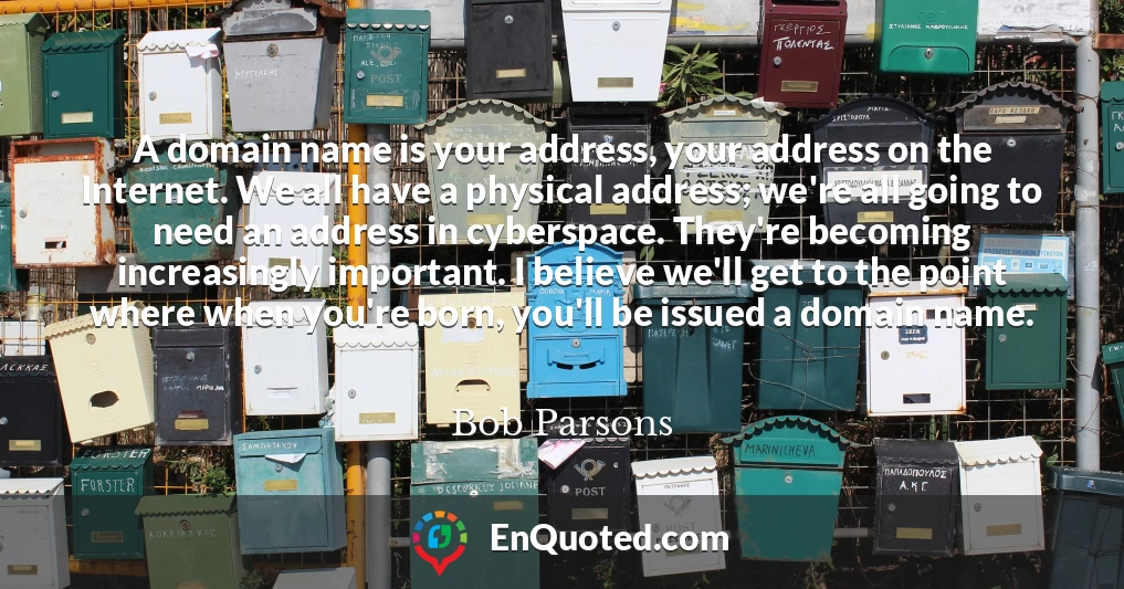 A domain name is your address, your address on the Internet. We all have a physical address; we're all going to need an address in cyberspace. They're becoming increasingly important. I believe we'll get to the point where when you're born, you'll be issued a domain name.