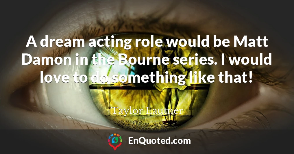 A dream acting role would be Matt Damon in the Bourne series. I would love to do something like that!