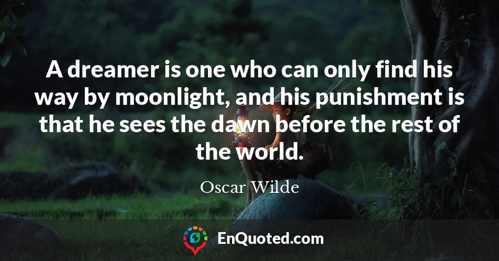 A dreamer is one who can only find his way by moonlight, and his punishment is that he sees the dawn before the rest of the world.