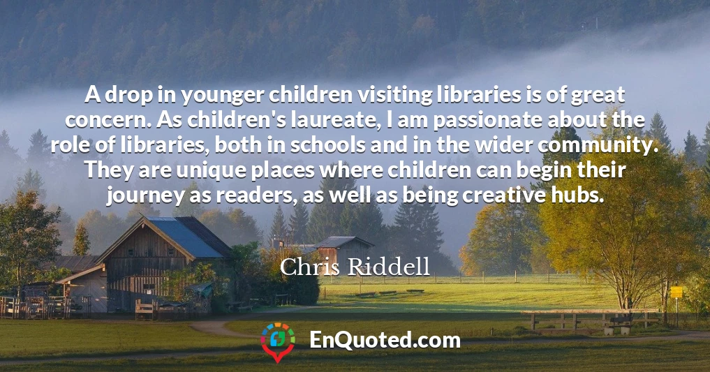 A drop in younger children visiting libraries is of great concern. As children's laureate, I am passionate about the role of libraries, both in schools and in the wider community. They are unique places where children can begin their journey as readers, as well as being creative hubs.
