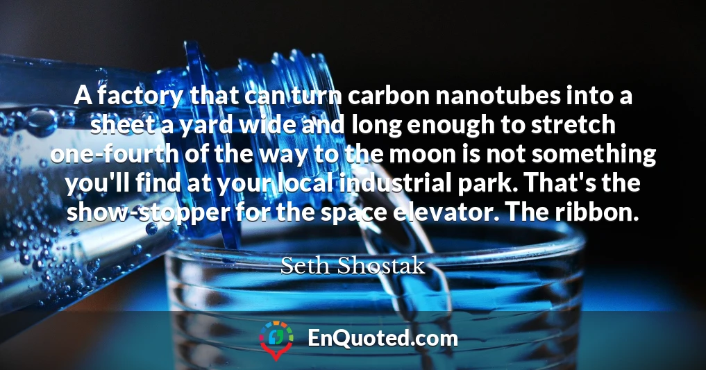 A factory that can turn carbon nanotubes into a sheet a yard wide and long enough to stretch one-fourth of the way to the moon is not something you'll find at your local industrial park. That's the show-stopper for the space elevator. The ribbon.