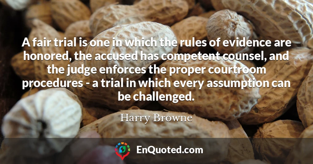 A fair trial is one in which the rules of evidence are honored, the accused has competent counsel, and the judge enforces the proper courtroom procedures - a trial in which every assumption can be challenged.