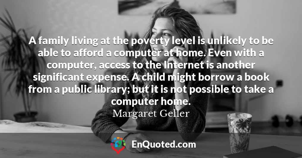 A family living at the poverty level is unlikely to be able to afford a computer at home. Even with a computer, access to the Internet is another significant expense. A child might borrow a book from a public library; but it is not possible to take a computer home.