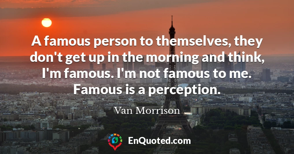 A famous person to themselves, they don't get up in the morning and think, I'm famous. I'm not famous to me. Famous is a perception.