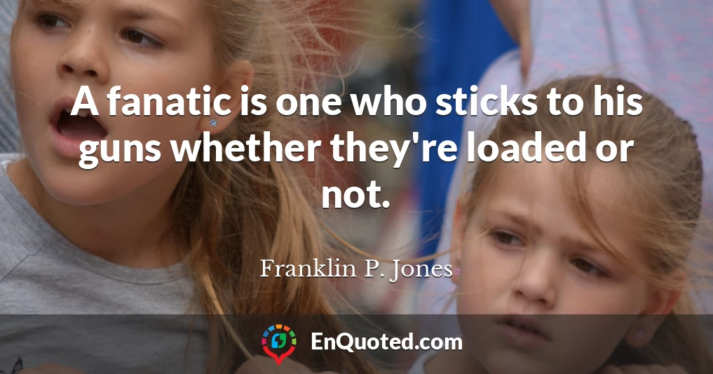 A fanatic is one who sticks to his guns whether they're loaded or not.