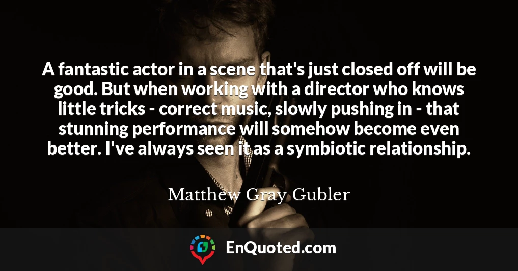 A fantastic actor in a scene that's just closed off will be good. But when working with a director who knows little tricks - correct music, slowly pushing in - that stunning performance will somehow become even better. I've always seen it as a symbiotic relationship.