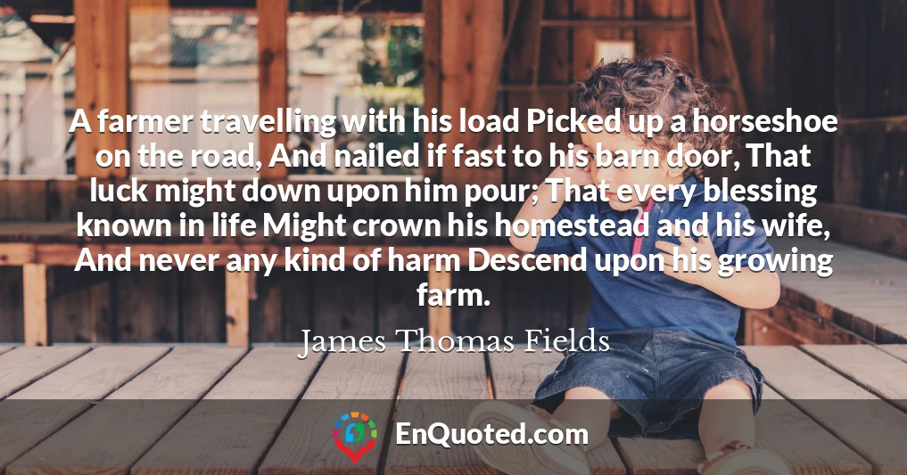 A farmer travelling with his load Picked up a horseshoe on the road, And nailed if fast to his barn door, That luck might down upon him pour; That every blessing known in life Might crown his homestead and his wife, And never any kind of harm Descend upon his growing farm.