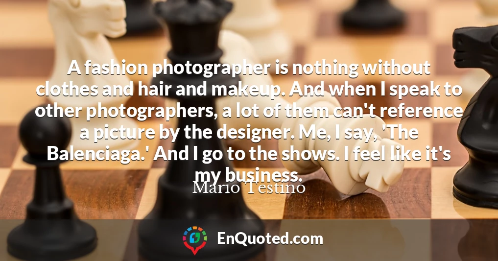 A fashion photographer is nothing without clothes and hair and makeup. And when I speak to other photographers, a lot of them can't reference a picture by the designer. Me, I say, 'The Balenciaga.' And I go to the shows. I feel like it's my business.