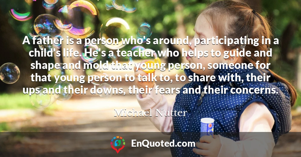A father is a person who's around, participating in a child's life. He's a teacher who helps to guide and shape and mold that young person, someone for that young person to talk to, to share with, their ups and their downs, their fears and their concerns.