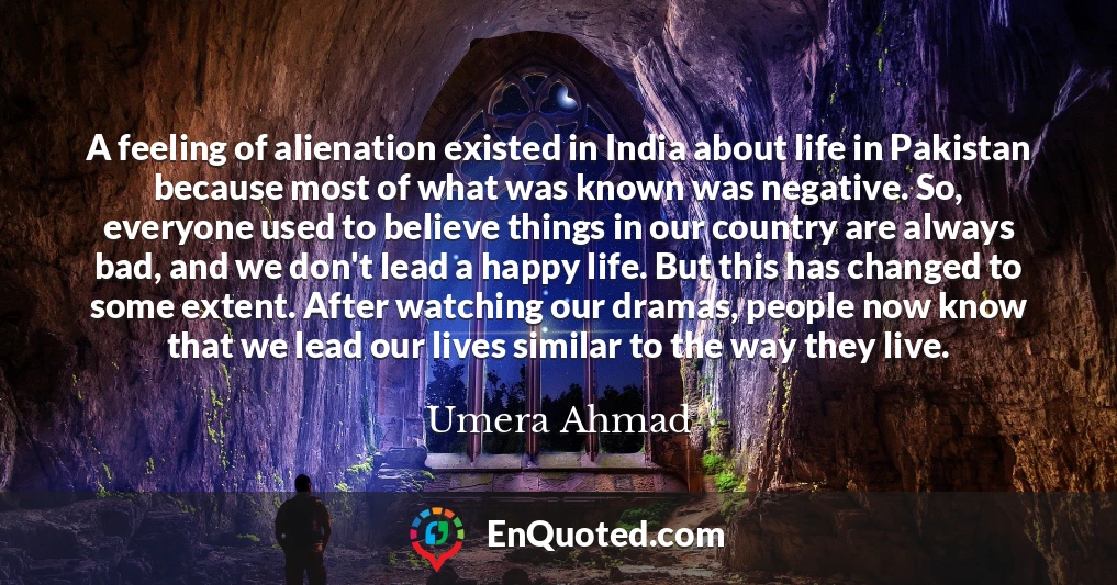 A feeling of alienation existed in India about life in Pakistan because most of what was known was negative. So, everyone used to believe things in our country are always bad, and we don't lead a happy life. But this has changed to some extent. After watching our dramas, people now know that we lead our lives similar to the way they live.