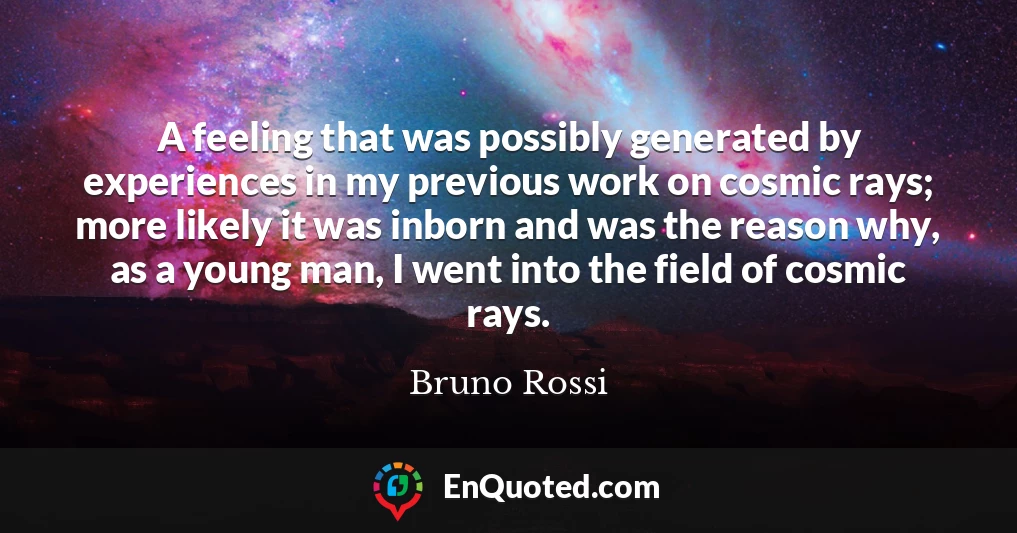 A feeling that was possibly generated by experiences in my previous work on cosmic rays; more likely it was inborn and was the reason why, as a young man, I went into the field of cosmic rays.