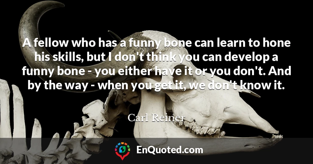 A fellow who has a funny bone can learn to hone his skills, but I don't think you can develop a funny bone - you either have it or you don't. And by the way - when you get it, we don't know it.