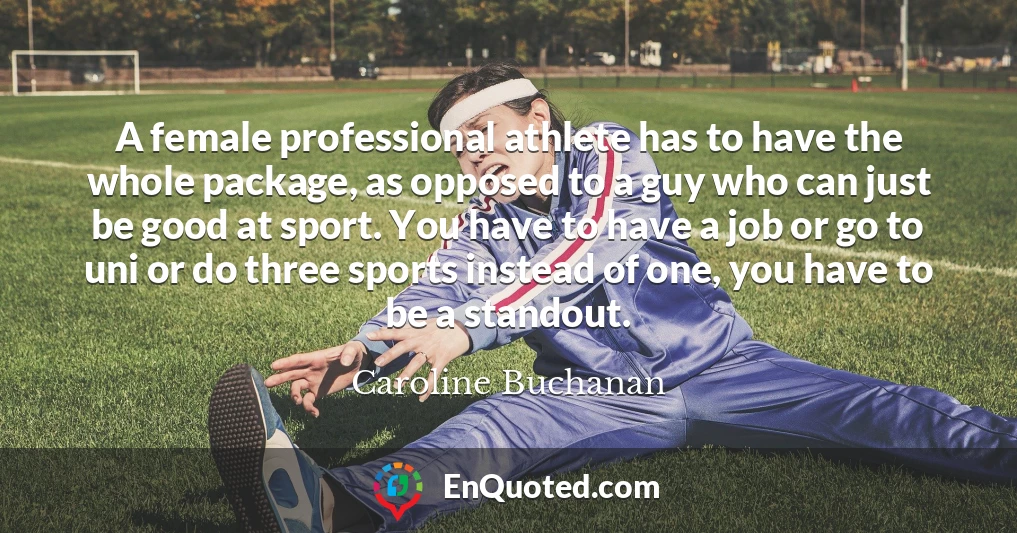 A female professional athlete has to have the whole package, as opposed to a guy who can just be good at sport. You have to have a job or go to uni or do three sports instead of one, you have to be a standout.