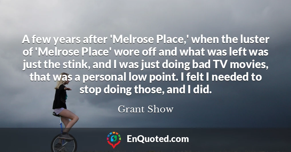 A few years after 'Melrose Place,' when the luster of 'Melrose Place' wore off and what was left was just the stink, and I was just doing bad TV movies, that was a personal low point. I felt I needed to stop doing those, and I did.
