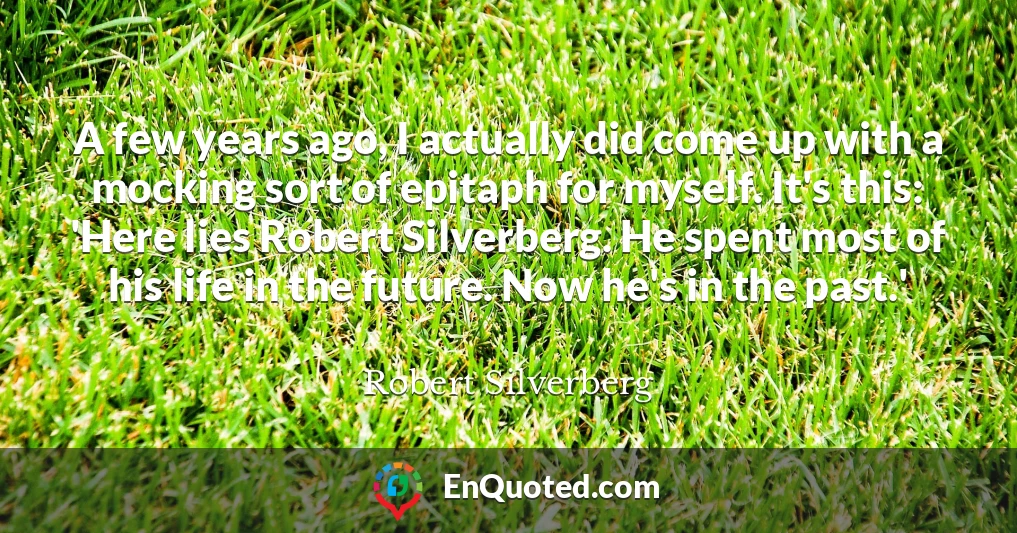 A few years ago, I actually did come up with a mocking sort of epitaph for myself. It's this: 'Here lies Robert Silverberg. He spent most of his life in the future. Now he's in the past.'