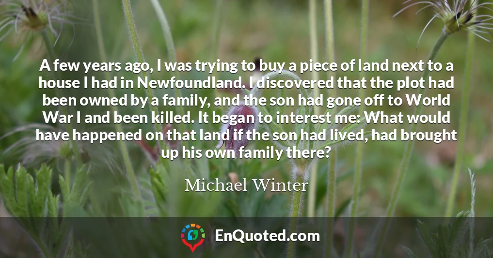 A few years ago, I was trying to buy a piece of land next to a house I had in Newfoundland. I discovered that the plot had been owned by a family, and the son had gone off to World War I and been killed. It began to interest me: What would have happened on that land if the son had lived, had brought up his own family there?