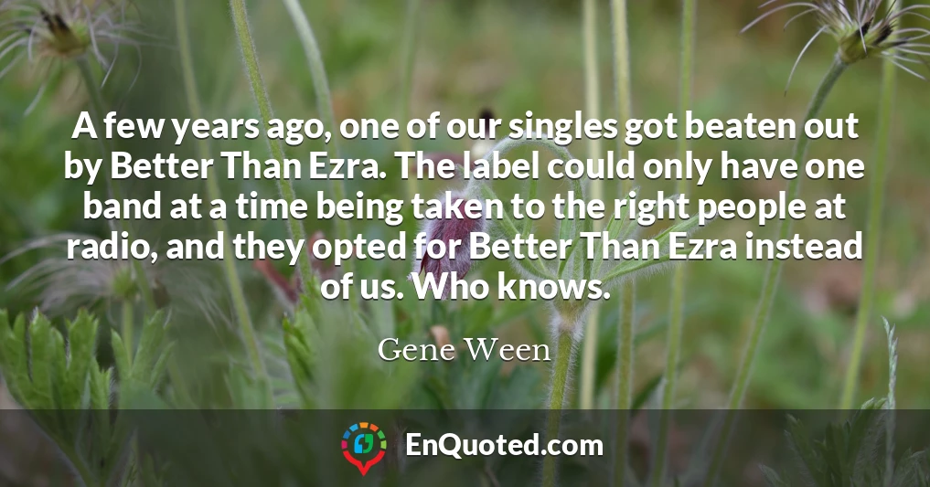 A few years ago, one of our singles got beaten out by Better Than Ezra. The label could only have one band at a time being taken to the right people at radio, and they opted for Better Than Ezra instead of us. Who knows.