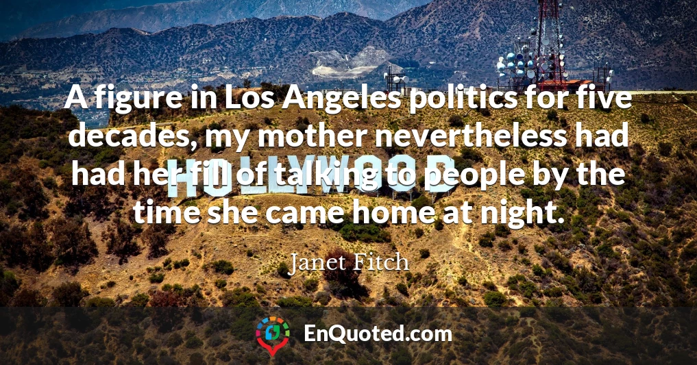 A figure in Los Angeles politics for five decades, my mother nevertheless had had her fill of talking to people by the time she came home at night.