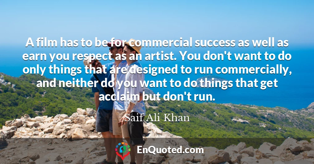 A film has to be for commercial success as well as earn you respect as an artist. You don't want to do only things that are designed to run commercially, and neither do you want to do things that get acclaim but don't run.
