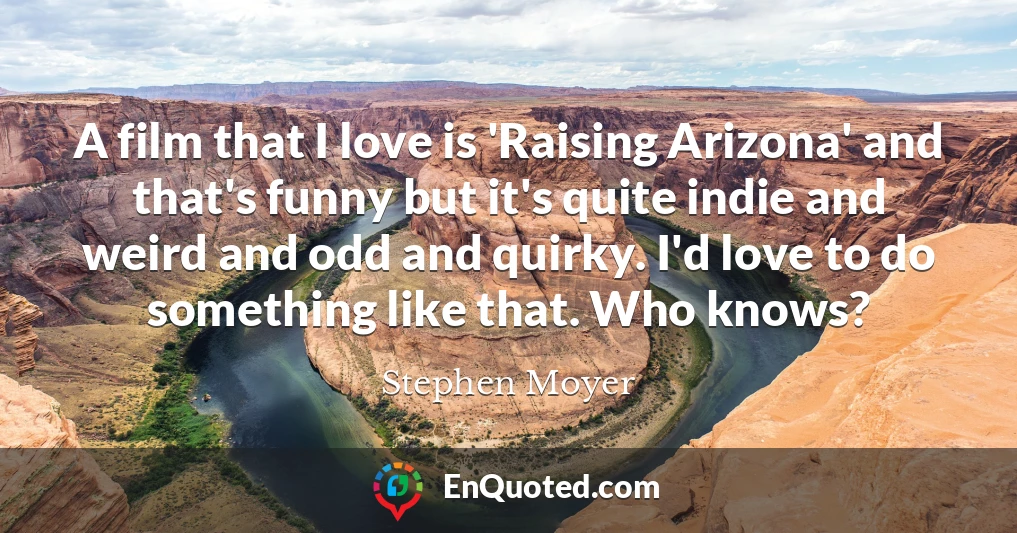 A film that I love is 'Raising Arizona' and that's funny but it's quite indie and weird and odd and quirky. I'd love to do something like that. Who knows?