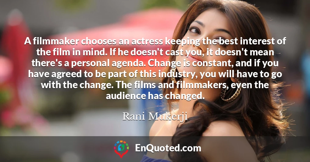 A filmmaker chooses an actress keeping the best interest of the film in mind. If he doesn't cast you, it doesn't mean there's a personal agenda. Change is constant, and if you have agreed to be part of this industry, you will have to go with the change. The films and filmmakers, even the audience has changed.