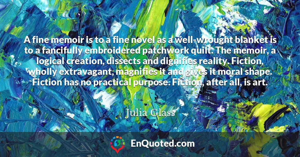 A fine memoir is to a fine novel as a well-wrought blanket is to a fancifully embroidered patchwork quilt. The memoir, a logical creation, dissects and dignifies reality. Fiction, wholly extravagant, magnifies it and gives it moral shape. Fiction has no practical purpose. Fiction, after all, is art.