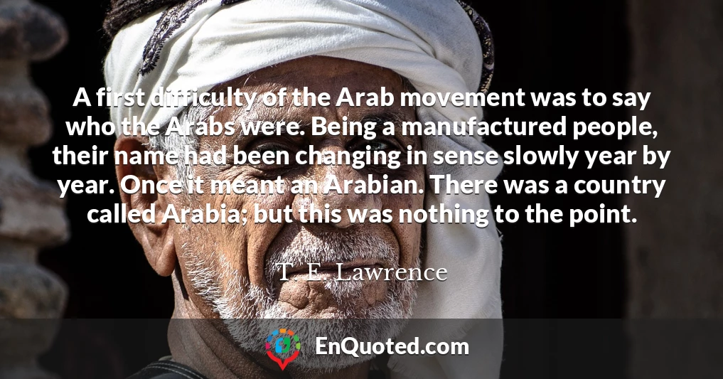 A first difficulty of the Arab movement was to say who the Arabs were. Being a manufactured people, their name had been changing in sense slowly year by year. Once it meant an Arabian. There was a country called Arabia; but this was nothing to the point.