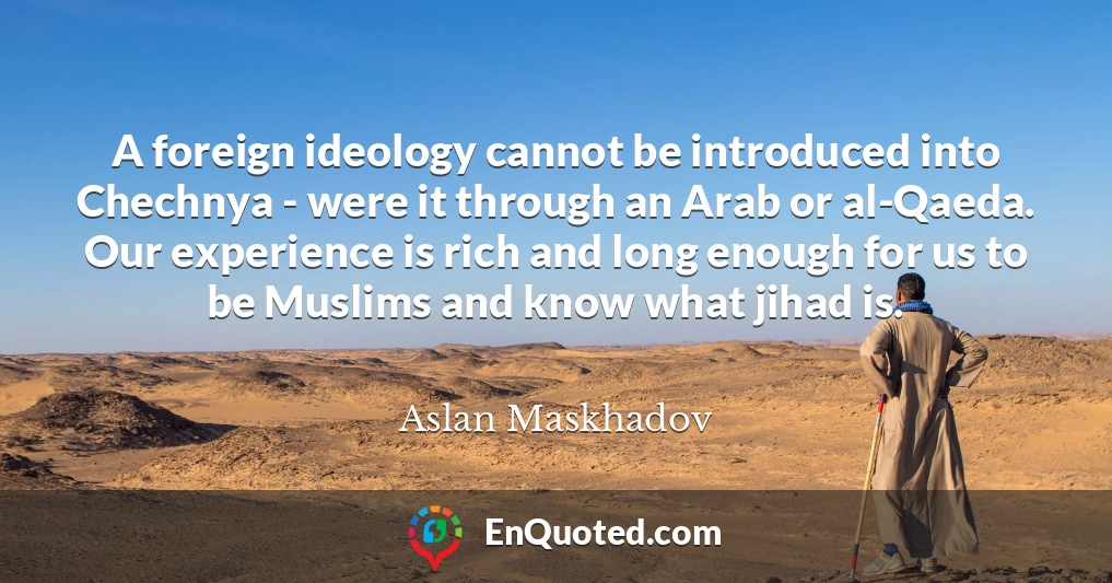 A foreign ideology cannot be introduced into Chechnya - were it through an Arab or al-Qaeda. Our experience is rich and long enough for us to be Muslims and know what jihad is.