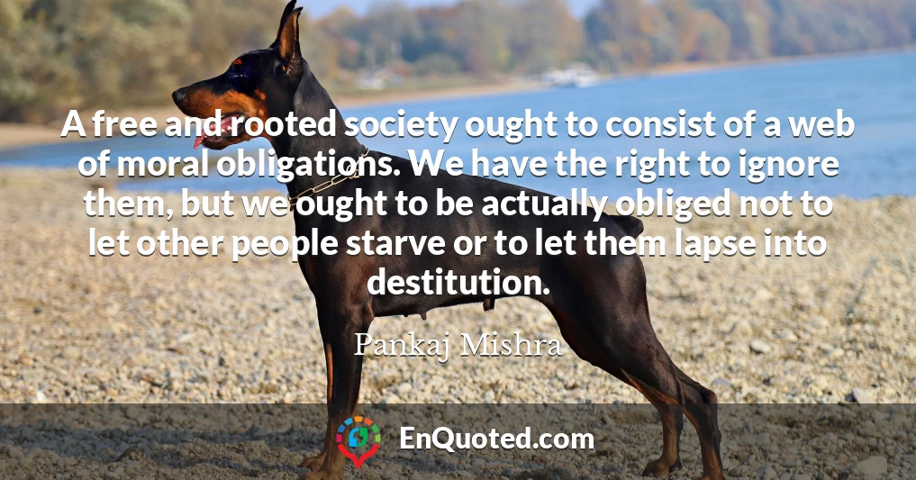 A free and rooted society ought to consist of a web of moral obligations. We have the right to ignore them, but we ought to be actually obliged not to let other people starve or to let them lapse into destitution.