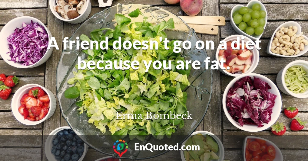 A friend doesn't go on a diet because you are fat.