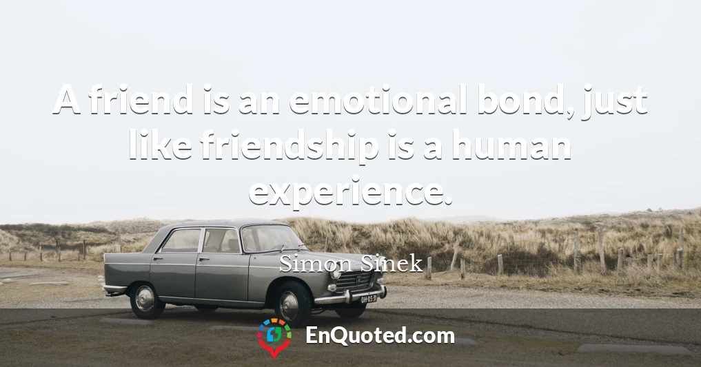 A friend is an emotional bond, just like friendship is a human experience.