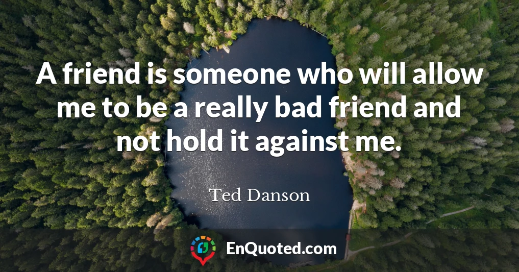 A friend is someone who will allow me to be a really bad friend and not hold it against me.