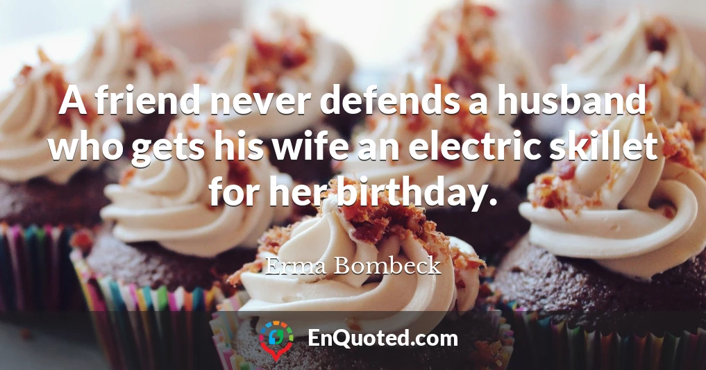 A friend never defends a husband who gets his wife an electric skillet for her birthday.