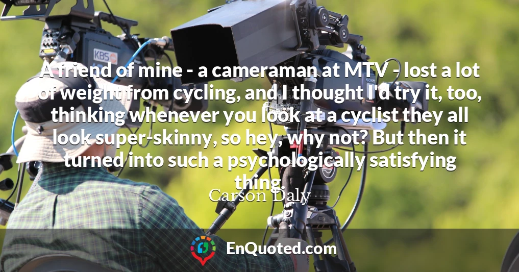 A friend of mine - a cameraman at MTV - lost a lot of weight from cycling, and I thought I'd try it, too, thinking whenever you look at a cyclist they all look super-skinny, so hey, why not? But then it turned into such a psychologically satisfying thing.