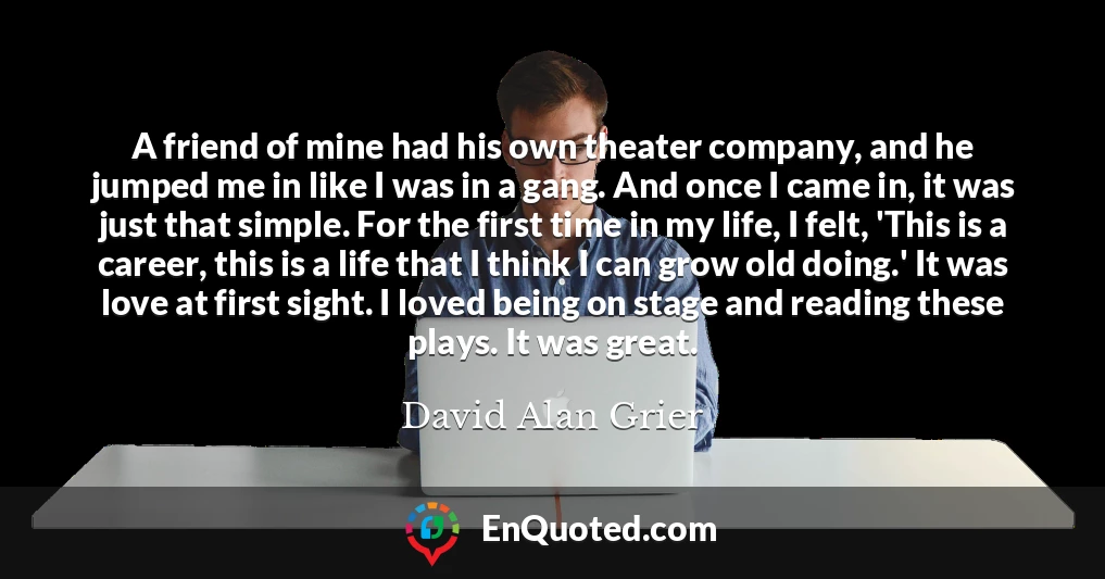 A friend of mine had his own theater company, and he jumped me in like I was in a gang. And once I came in, it was just that simple. For the first time in my life, I felt, 'This is a career, this is a life that I think I can grow old doing.' It was love at first sight. I loved being on stage and reading these plays. It was great.