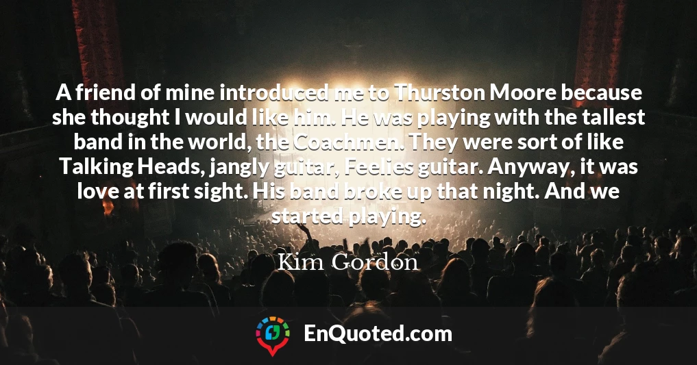 A friend of mine introduced me to Thurston Moore because she thought I would like him. He was playing with the tallest band in the world, the Coachmen. They were sort of like Talking Heads, jangly guitar, Feelies guitar. Anyway, it was love at first sight. His band broke up that night. And we started playing.