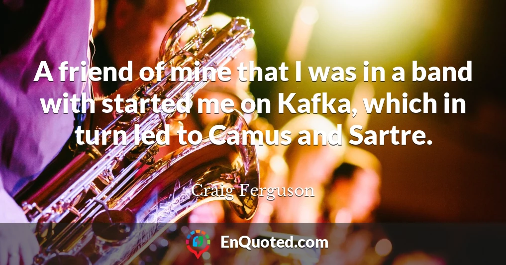 A friend of mine that I was in a band with started me on Kafka, which in turn led to Camus and Sartre.