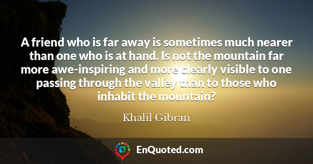 A friend who is far away is sometimes much nearer than one who is at hand. Is not the mountain far more awe-inspiring and more clearly visible to one passing through the valley than to those who inhabit the mountain?