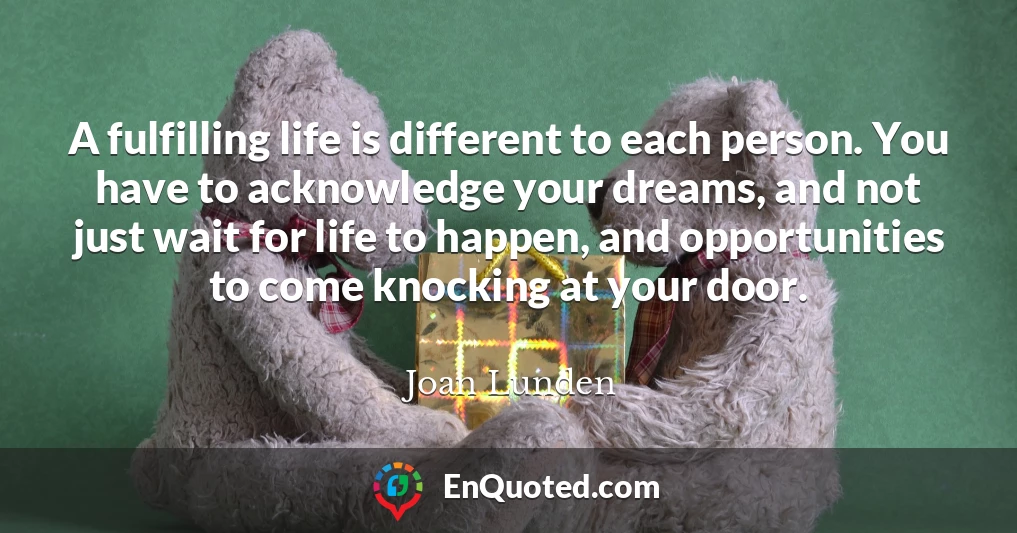 A fulfilling life is different to each person. You have to acknowledge your dreams, and not just wait for life to happen, and opportunities to come knocking at your door.
